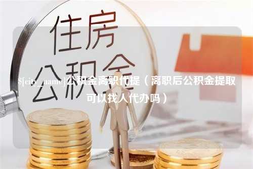 汕头公积金离职代提（离职后公积金提取可以找人代办吗）