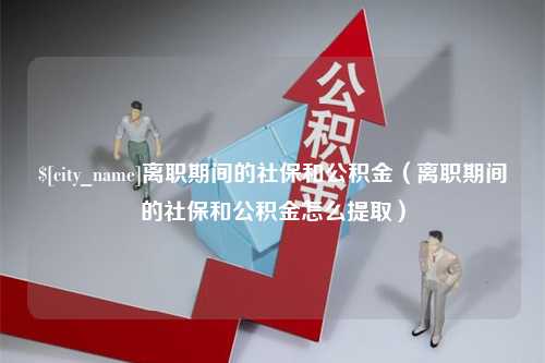 汕头离职期间的社保和公积金（离职期间的社保和公积金怎么提取）