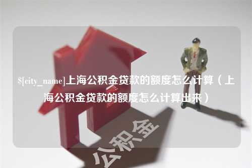 汕头上海公积金贷款的额度怎么计算（上海公积金贷款的额度怎么计算出来）